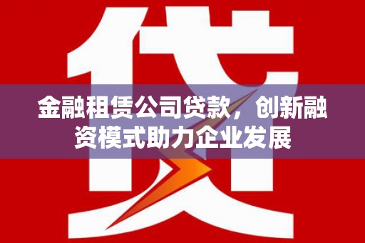 武鸣金融租赁公司贷款，创新融资模式助力企业发展
