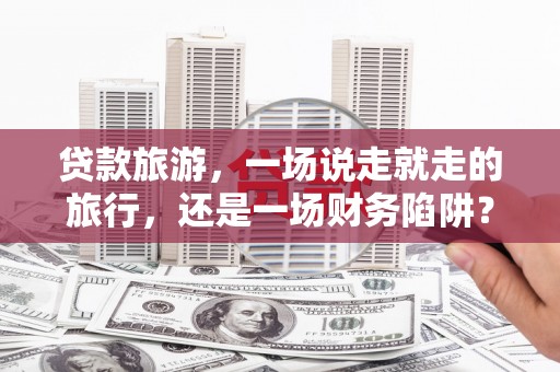 武鸣贷款旅游，一场说走就走的旅行，还是一场财务陷阱？