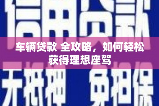 武鸣车辆贷款 全攻略，如何轻松获得理想座驾