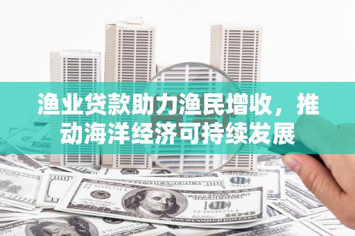 武鸣渔业贷款助力渔民增收，推动海洋经济可持续发展