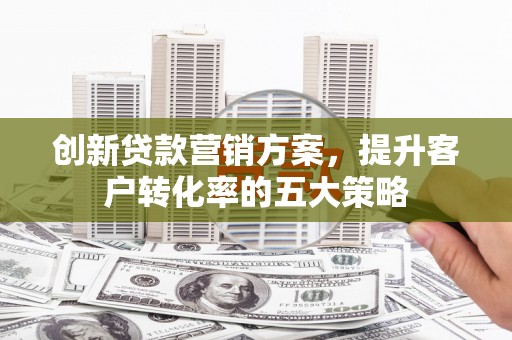 武鸣创新贷款营销方案，提升客户转化率的五大策略