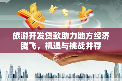 武鸣旅游开发贷款助力地方经济腾飞，机遇与挑战并存