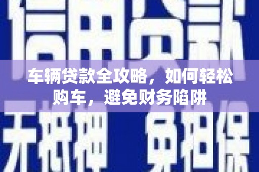 武鸣车辆贷款全攻略，如何轻松购车，避免财务陷阱