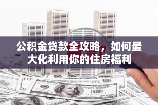 武鸣公积金贷款全攻略，如何最大化利用你的住房福利