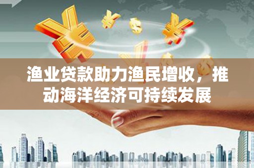 武鸣渔业贷款助力渔民增收，推动海洋经济可持续发展