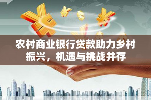 武鸣农村商业银行贷款助力乡村振兴，机遇与挑战并存