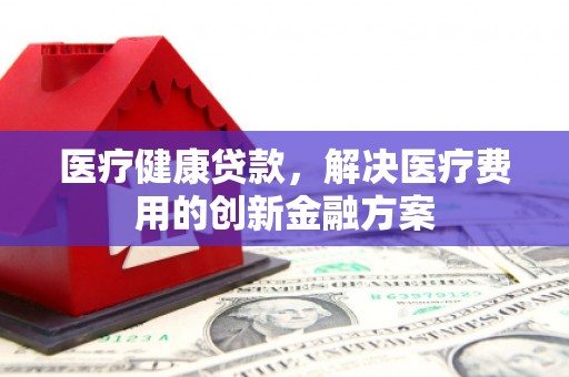 武鸣医疗健康贷款，解决医疗费用的创新金融方案