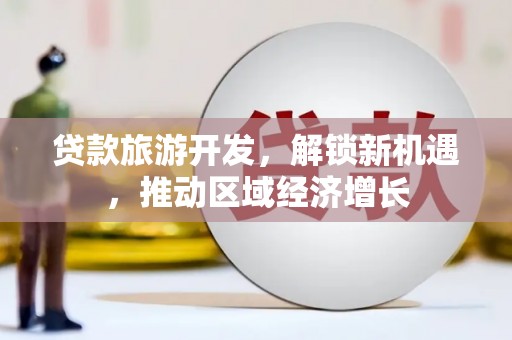 武鸣贷款旅游开发，解锁新机遇，推动区域经济增长