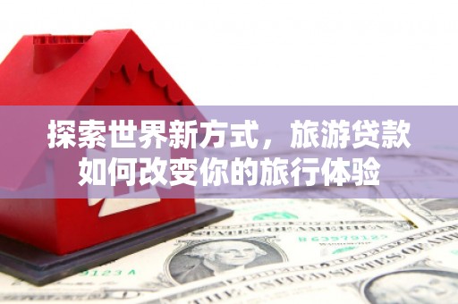 武鸣探索世界新方式，旅游贷款如何改变你的旅行体验
