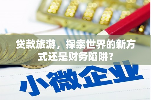 武鸣贷款旅游，探索世界的新方式还是财务陷阱？